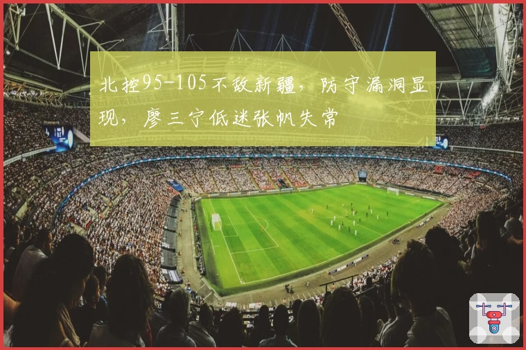 北控95-105不敌新疆，防守漏洞显现，廖三宁低迷张帆失常