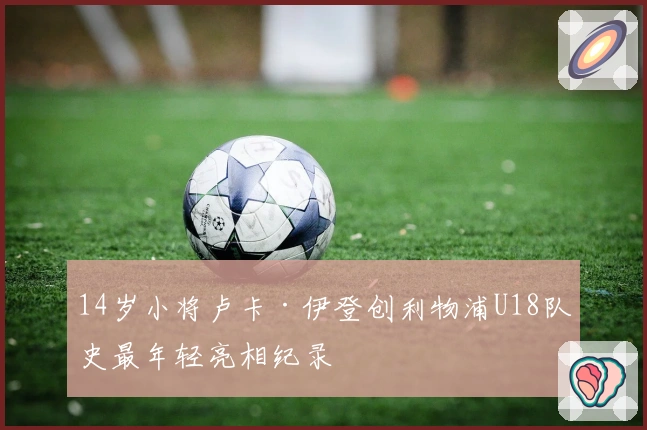 14岁小将卢卡·伊登创利物浦U18队史最年轻亮相纪录