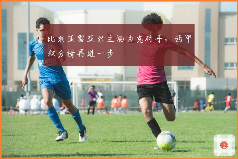 比利亚雷亚尔主场力克对手，西甲积分榜再进一步