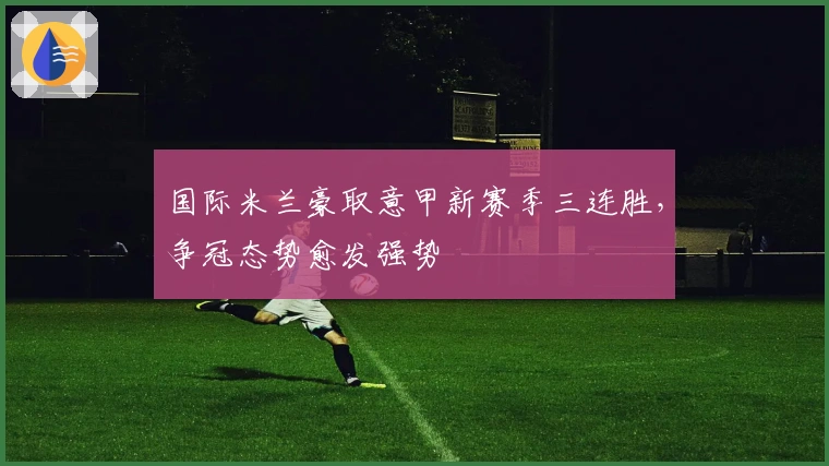 国际米兰豪取意甲新赛季三连胜，争冠态势愈发强势