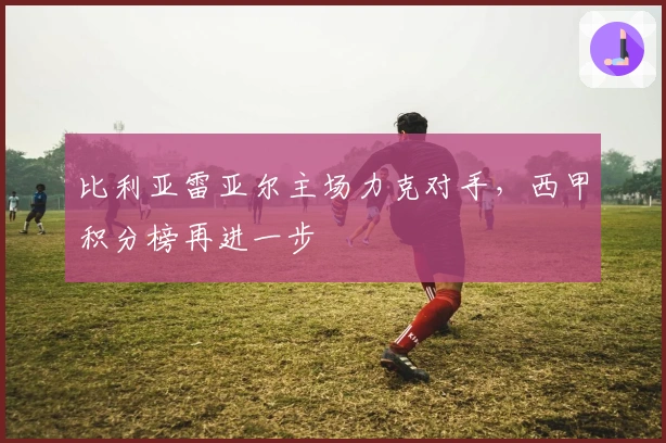 比利亚雷亚尔主场力克对手,西甲积分榜再进一步