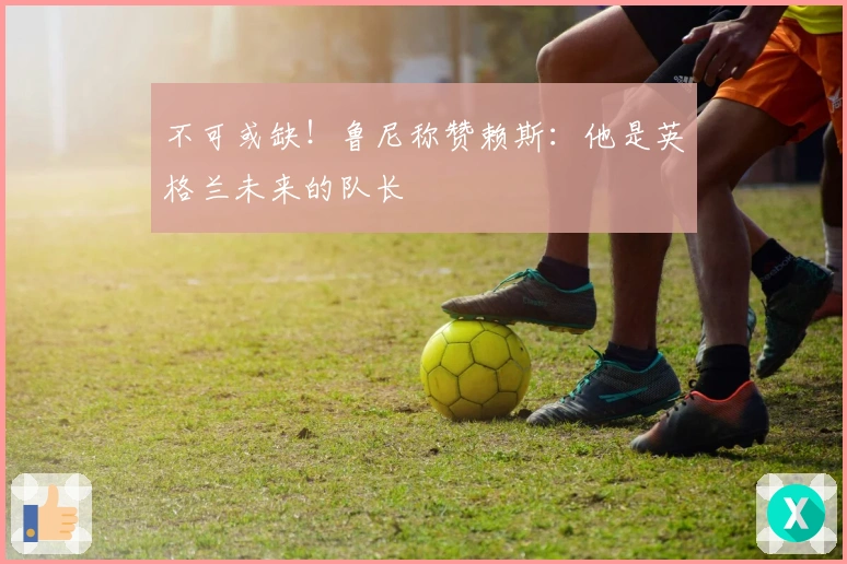 不可或缺！鲁尼称赞赖斯：他是英格兰未来的队长