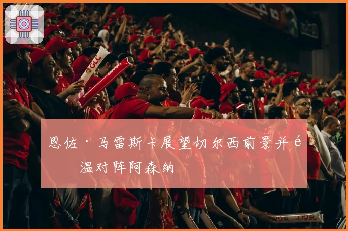 恩佐·马雷斯卡展望切尔西前景并重温对阵阿森纳