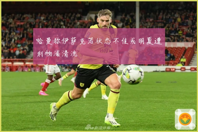 哈曼称伊萨克若状态不佳或明夏遭利物浦清洗