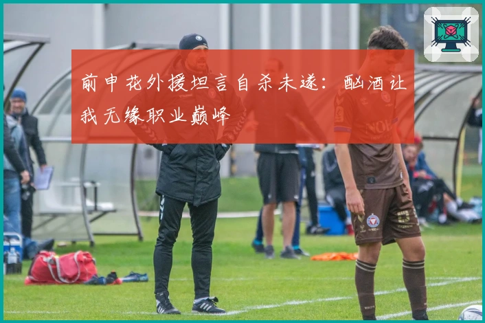 前申花外援坦言自杀未遂：酗酒让我无缘职业巅峰