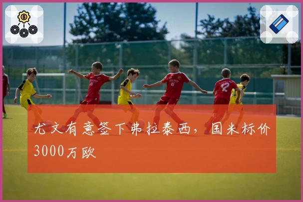 尤文有意签下弗拉泰西,国米标价3000万欧