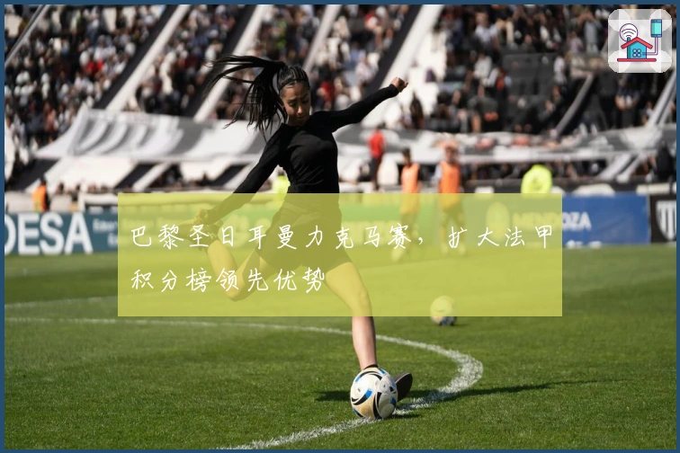 巴黎圣日耳曼力克马赛，扩大法甲积分榜领先优势