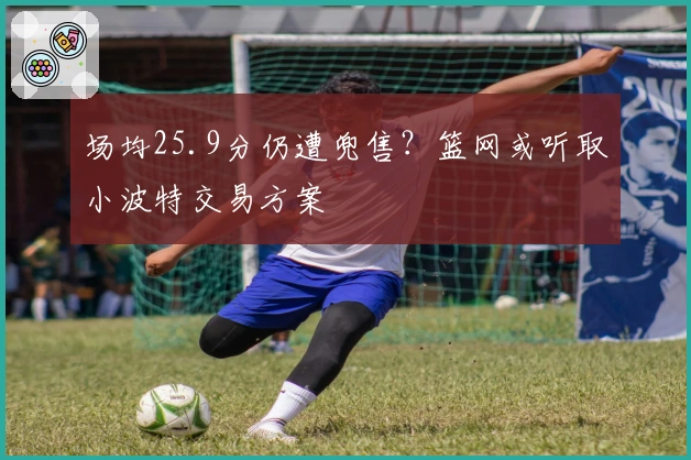 场均25.9分仍遭兜售？篮网或听取小波特交易方案