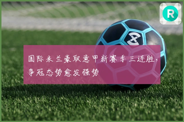 国际米兰豪取意甲新赛季三连胜,争冠态势愈发强势