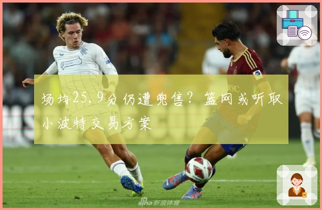 场均25.9分仍遭兜售？篮网或听取小波特交易方案