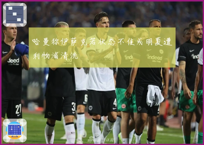 哈曼称伊萨克若状态不佳或明夏遭利物浦清洗